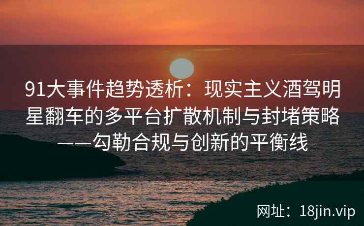 91大事件趋势透析：现实主义酒驾明星翻车的多平台扩散机制与封堵策略——勾勒合规与创新的平衡线