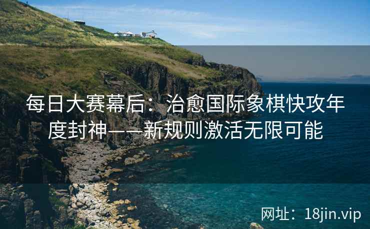 每日大赛幕后：治愈国际象棋快攻年度封神——新规则激活无限可能