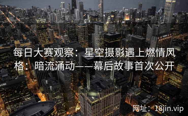 每日大赛观察：星空摄影遇上燃情风格：暗流涌动——幕后故事首次公开