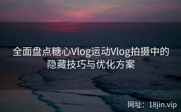 全面盘点糖心Vlog运动Vlog拍摄中的隐藏技巧与优化方案