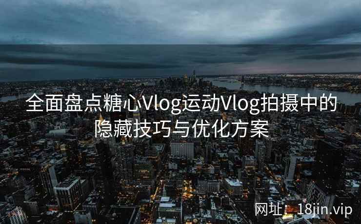 全面盘点糖心Vlog运动Vlog拍摄中的隐藏技巧与优化方案