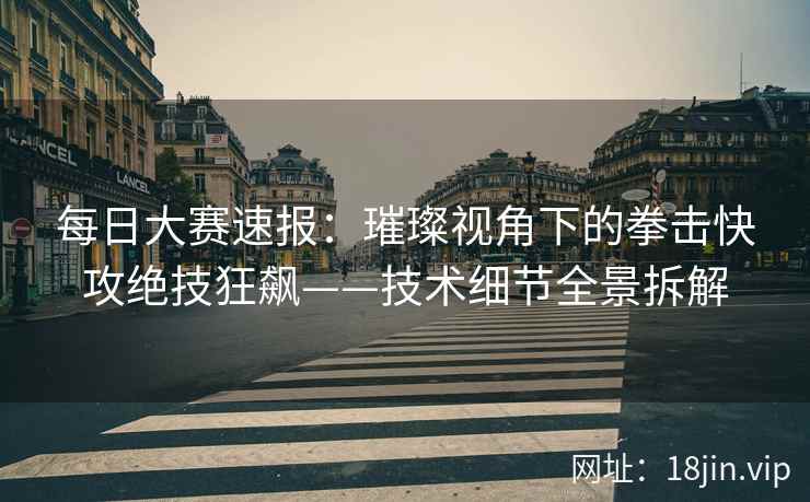 每日大赛速报：璀璨视角下的拳击快攻绝技狂飙——技术细节全景拆解