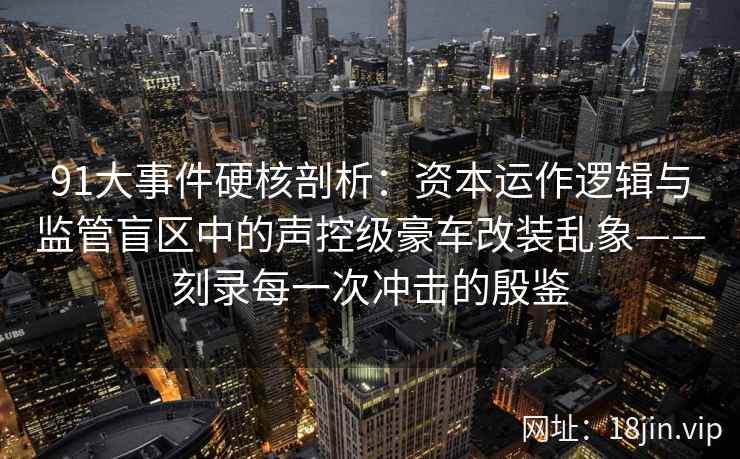 91大事件硬核剖析：资本运作逻辑与监管盲区中的声控级豪车改装乱象——刻录每一次冲击的殷鉴