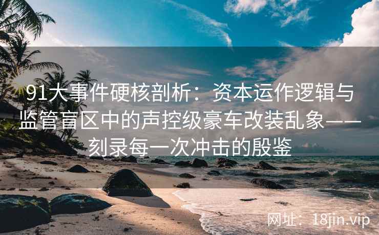 91大事件硬核剖析：资本运作逻辑与监管盲区中的声控级豪车改装乱象——刻录每一次冲击的殷鉴