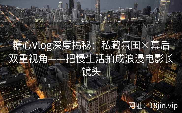 糖心Vlog深度揭秘：私藏氛围×幕后双重视角——把慢生活拍成浪漫电影长镜头
