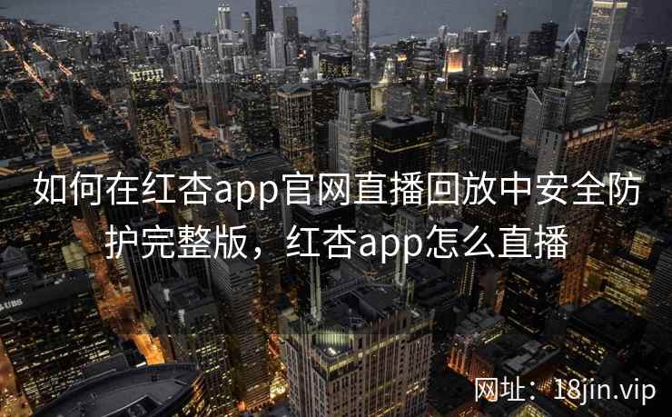 如何在红杏app官网直播回放中安全防护完整版，红杏app怎么直播